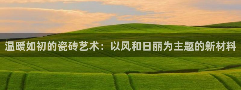 必一体育在线玩：温暖如初的瓷砖艺术：以风和日丽为主题的新材料